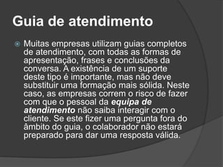 Guia de atendimento
   Muitas empresas utilizam guias completos
    de atendimento, com todas as formas de
    apresentação, frases e conclusões da
    conversa. A existência de um suporte
    deste tipo é importante, mas não deve
    substituir uma formação mais sólida. Neste
    caso, as empresas correm o risco de fazer
    com que o pessoal da equipa de
    atendimento não saiba interagir com o
    cliente. Se este fizer uma pergunta fora do
    âmbito do guia, o colaborador não estará
    preparado para dar uma resposta válida.
 