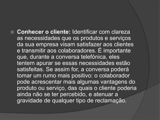    Conhecer o cliente: Identificar com clareza
    as necessidades que os produtos e serviços
    da sua empresa visam satisfazer aos clientes
    e transmitir aos colaboradores. É importante
    que, durante a conversa telefónica, eles
    tentem apurar se essas necessidades estão
    satisfeitas. Se assim for, a conversa poderá
    tomar um rumo mais positivo: o colaborador
    pode acrescentar mais algumas vantagens do
    produto ou serviço, das quais o cliente poderia
    ainda não se ter percebido, e atenuar a
    gravidade de qualquer tipo de reclamação.
 