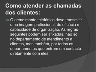 Como atender as chamadas
dos clientes:
   O atendimento telefónico deve transmitir
    uma imagem profissional, de eficácia e
    capacidade de organização. As regras
    seguintes podem ser afixadas, não só
    no departamento de atendimento a
    clientes, mas também, por todos os
    departamentos que entrem em contacto
    diretamente com eles.
 