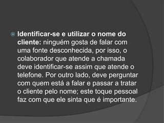    Identificar-se e utilizar o nome do
    cliente: ninguém gosta de falar com
    uma fonte desconhecida, por isso, o
    colaborador que atende a chamada
    deve identificar-se assim que atende o
    telefone. Por outro lado, deve perguntar
    com quem está a falar e passar a tratar
    o cliente pelo nome; este toque pessoal
    faz com que ele sinta que é importante.
 