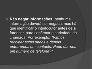    Não negar informações: nenhuma
    informação deverá ser negada, mas há
    que identificar o interlocutor antes de a
    fornecer, para confirmar a seriedade da
    chamada, Por exemplo: "Vamos
    recolher estes dados e depois
    entraremos em contacto. Pode dar-nos
    um número de telefone?"
 