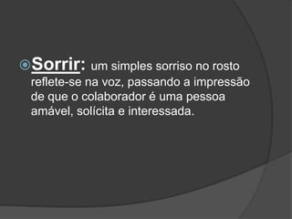 Sorrir: um simples sorriso no rosto
 reflete-se na voz, passando a impressão
 de que o colaborador é uma pessoa
 amável, solícita e interessada.
 
