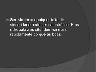    Ser sincero: qualquer falta de
    sinceridade pode ser catastrófica. E as
    más palavras difundem-se mais
    rapidamente do que as boas.
 