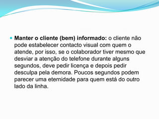  Manter o cliente (bem) informado: o cliente não
 pode estabelecer contacto visual com quem o
 atende, por isso, se o colaborador tiver mesmo que
 desviar a atenção do telefone durante alguns
 segundos, deve pedir licença e depois pedir
 desculpa pela demora. Poucos segundos podem
 parecer uma eternidade para quem está do outro
 lado da linha.
 