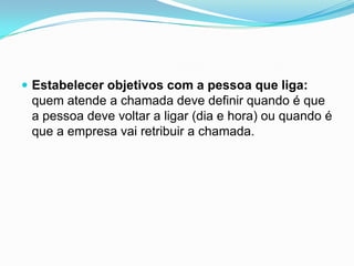 Estabelecer objetivos com a pessoa que liga:
 quem atende a chamada deve definir quando é que
 a pessoa deve voltar a ligar (dia e hora) ou quando é
 que a empresa vai retribuir a chamada.
 