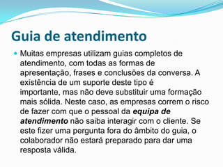 Guia de atendimento
 Muitas empresas utilizam guias completos de
 atendimento, com todas as formas de
 apresentação, frases e conclusões da conversa. A
 existência de um suporte deste tipo é
 importante, mas não deve substituir uma formação
 mais sólida. Neste caso, as empresas correm o risco
 de fazer com que o pessoal da equipa de
 atendimento não saiba interagir com o cliente. Se
 este fizer uma pergunta fora do âmbito do guia, o
 colaborador não estará preparado para dar uma
 resposta válida.
 