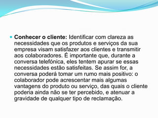  Conhecer o cliente: Identificar com clareza as
 necessidades que os produtos e serviços da sua
 empresa visam satisfazer aos clientes e transmitir
 aos colaboradores. É importante que, durante a
 conversa telefónica, eles tentem apurar se essas
 necessidades estão satisfeitas. Se assim for, a
 conversa poderá tomar um rumo mais positivo: o
 colaborador pode acrescentar mais algumas
 vantagens do produto ou serviço, das quais o cliente
 poderia ainda não se ter percebido, e atenuar a
 gravidade de qualquer tipo de reclamação.
 