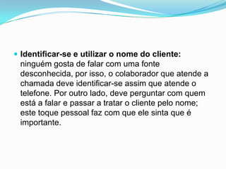  Identificar-se e utilizar o nome do cliente:
 ninguém gosta de falar com uma fonte
 desconhecida, por isso, o colaborador que atende a
 chamada deve identificar-se assim que atende o
 telefone. Por outro lado, deve perguntar com quem
 está a falar e passar a tratar o cliente pelo nome;
 este toque pessoal faz com que ele sinta que é
 importante.
 