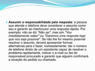  Assumir a responsabilidade pela resposta: a pessoa
 que atende o telefone deve considerar o assunto como
 seu e garantir ao interlocutor uma resposta rápida. Por
 exemplo: não se diz "Não sei", mas sim "Vou
 imediatamente saber" ou "Daremos uma resposta logo
 que nos seja possível". Se não lhe for mesmo possível
 resolver o assunto, deverá apresentar formas
 alternativas para o fazer, nomeadamente: dar o número
 de telefone direto de um assistente capaz de resolver o
 problema rapidamente, indicar o e-mail ou fax do
 responsável procurado e garantir que alguém confirmará
 a receção do pedido ou chamada.
 