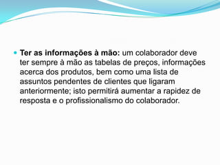  Ter as informações à mão: um colaborador deve
 ter sempre à mão as tabelas de preços, informações
 acerca dos produtos, bem como uma lista de
 assuntos pendentes de clientes que ligaram
 anteriormente; isto permitirá aumentar a rapidez de
 resposta e o profissionalismo do colaborador.
 