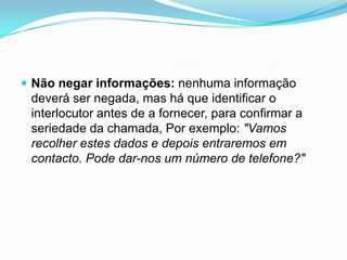  Não negar informações: nenhuma informação
 deverá ser negada, mas há que identificar o
 interlocutor antes de a fornecer, para confirmar a
 seriedade da chamada, Por exemplo: "Vamos
 recolher estes dados e depois entraremos em
 contacto. Pode dar-nos um número de telefone?"
 