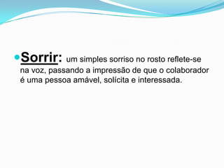 Sorrir: um simples sorriso no rosto reflete-se
 na voz, passando a impressão de que o colaborador
 é uma pessoa amável, solícita e interessada.
 