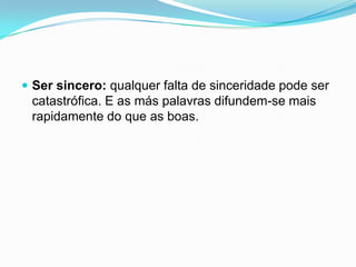  Ser sincero: qualquer falta de sinceridade pode ser
 catastrófica. E as más palavras difundem-se mais
 rapidamente do que as boas.
 