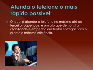  O ideal é atender o telefone no máximo até ao
terceiro toque, pois, é um ato que demonstra
afabilidade e empenho em tentar entregar para o
cliente a máxima eficiência.
 