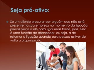  Se um cliente procurar por alguém que não está
presente na sua empresa no momento da ligação,
jamais peça a ele para ligar mais tarde, pois, essa
é uma função do atendedor, ou seja, a de
retornar a ligação quando essa pessoa estiver de
volta à organização.
 