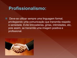  Deve-se utilizar sempre uma linguagem formal,
privilegiando uma comunicação que transmita respeito
e seriedade. Evite brincadeiras, gírias, intimidades, etc,
pois assim, se transmite uma imagem positiva e
profissional.
 