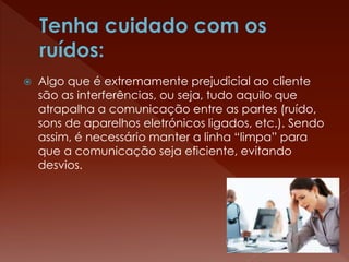  Algo que é extremamente prejudicial ao cliente
são as interferências, ou seja, tudo aquilo que
atrapalha a comunicação entre as partes (ruído,
sons de aparelhos eletrónicos ligados, etc.). Sendo
assim, é necessário manter a linha “limpa” para
que a comunicação seja eficiente, evitando
desvios.
 
