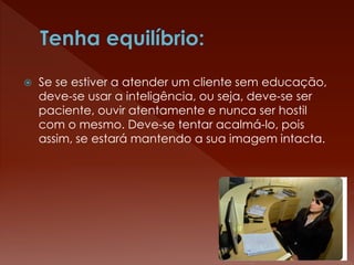  Se se estiver a atender um cliente sem educação,
deve-se usar a inteligência, ou seja, deve-se ser
paciente, ouvir atentamente e nunca ser hostil
com o mesmo. Deve-se tentar acalmá-lo, pois
assim, se estará mantendo a sua imagem intacta.
 