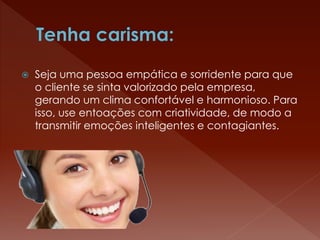  Seja uma pessoa empática e sorridente para que
o cliente se sinta valorizado pela empresa,
gerando um clima confortável e harmonioso. Para
isso, use entoações com criatividade, de modo a
transmitir emoções inteligentes e contagiantes.
 