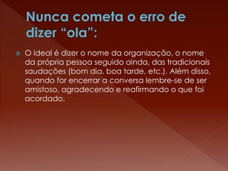  O ideal é dizer o nome da organização, o nome
da própria pessoa seguido ainda, das tradicionais
saudações (bom dia, boa tarde, etc.). Além disso,
quando for encerrar a conversa lembre-se de ser
amistoso, agradecendo e reafirmando o que foi
acordado.
 