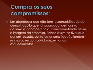  Um atendedor que não tem responsabilidade de
cumprir aquilo que foi acordado, demonstra
desleixo e incompetência, comprometendo assim,
a imagem da empresa. Sendo assim, se tiver que
dar um recado, ou, retornar uma ligação lembre-
se de sua responsabilidade, evitando
esquecimentos.
 