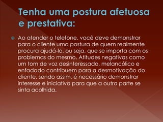  Ao atender o telefone, você deve demonstrar
para o cliente uma postura de quem realmente
procura ajudá-lo, ou seja, que se importa com os
problemas do mesmo. Atitudes negativas como
um tom de voz desinteressado, melancólico e
enfadado contribuem para a desmotivação do
cliente, sendo assim, é necessário demonstrar
interesse e iniciativa para que a outra parte se
sinta acolhida.
 