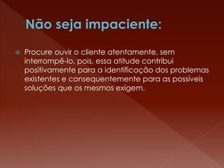  Procure ouvir o cliente atentamente, sem
interrompê-lo, pois, essa atitude contribui
positivamente para a identificação dos problemas
existentes e consequentemente para as possíveis
soluções que os mesmos exigem.
 