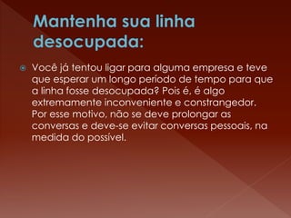  Você já tentou ligar para alguma empresa e teve
que esperar um longo período de tempo para que
a linha fosse desocupada? Pois é, é algo
extremamente inconveniente e constrangedor.
Por esse motivo, não se deve prolongar as
conversas e deve-se evitar conversas pessoais, na
medida do possível.
 