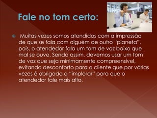  Muitas vezes somos atendidos com a impressão
de que se fala com alguém de outro “planeta”,
pois, o atendedor fala um tom de voz baixo que
mal se ouve. Sendo assim, devemos usar um tom
de voz que seja minimamente compreensível,
evitando desconforto para o cliente que por várias
vezes é obrigado a “implorar” para que o
atendedor fale mais alto.
 