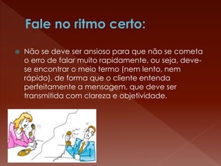  Não se deve ser ansioso para que não se cometa
o erro de falar muito rapidamente, ou seja, deve-
se encontrar o meio termo (nem lento, nem
rápido), de forma que o cliente entenda
perfeitamente a mensagem, que deve ser
transmitida com clareza e objetividade.
 