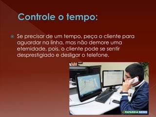  Se precisar de um tempo, peça o cliente para
aguardar na linha, mas não demore uma
eternidade, pois, o cliente pode se sentir
desprestigiado e desligar o telefone.
 