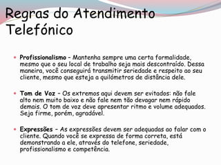Regras do Atendimento
Telefónico
 Profissionalismo – Mantenha sempre uma certa formalidade,
mesmo que o seu local de trabalho seja mais descontraído. Dessa
maneira, você conseguirá transmitir seriedade e respeito ao seu
cliente, mesmo que esteja a quilómetros de distância dele.
 Tom de Voz – Os extremos aqui devem ser evitados: não fale
alto nem muito baixo e não fale nem tão devagar nem rápido
demais. O tom de voz deve apresentar ritmo e volume adequados.
Seja firme, porém, agradável.
 Expressões – As expressões devem ser adequadas ao falar com o
cliente. Quando você se expressa de forma correta, está
demonstrando a ele, através do telefone, seriedade,
profissionalismo e competência.
 