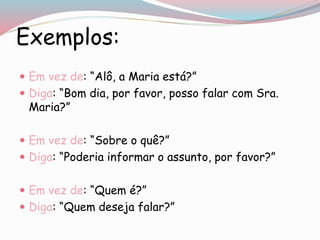 Exemplos:
 Em vez de: “Alô, a Maria está?”
 Diga: “Bom dia, por favor, posso falar com Sra.
Maria?”
 Em vez de: “Sobre o quê?”
 Diga: “Poderia informar o assunto, por favor?”
 Em vez de: “Quem é?”
 Diga: “Quem deseja falar?”
 