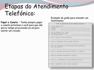 Etapas do Atendimento
Telefónico:
Papel e Caneta – Tenha sempre papel
e caneta próximos a você para que não
perca tempo procurando-os só para
anotar um recado.
Exemplo de guião para atender um
telefonema:
 