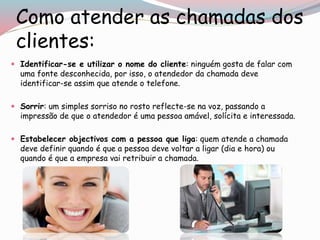 Como atender as chamadas dos
clientes:
 Identificar-se e utilizar o nome do cliente: ninguém gosta de falar com
uma fonte desconhecida, por isso, o atendedor da chamada deve
identificar-se assim que atende o telefone.
 Sorrir: um simples sorriso no rosto reflecte-se na voz, passando a
impressão de que o atendedor é uma pessoa amável, solícita e interessada.
 Estabelecer objectivos com a pessoa que liga: quem atende a chamada
deve definir quando é que a pessoa deve voltar a ligar (dia e hora) ou
quando é que a empresa vai retribuir a chamada.
 