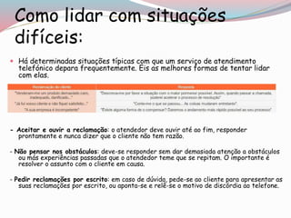 Como lidar com situações
difíceis:
 Há determinadas situações típicas com que um serviço de atendimento
telefónico depara frequentemente. Eis as melhores formas de tentar lidar
com elas.
- Aceitar e ouvir a reclamação: o atendedor deve ouvir até ao fim, responder
prontamente e nunca dizer que o cliente não tem razão.
- Não pensar nos obstáculos: deve-se responder sem dar demasiada atenção a obstáculos
ou más experiências passadas que o atendedor teme que se repitam. O importante é
resolver o assunto com o cliente em causa.
- Pedir reclamações por escrito: em caso de dúvida, pede-se ao cliente para apresentar as
suas reclamações por escrito, ou aponta-se e relê-se o motivo de discórdia ao telefone.
 