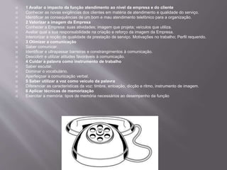  1 Avaliar o impacto da função atendimento ao nível da empresa e do cliente
 Conhecer as novas exigências dos clientes em matéria de atendimento e qualidade do serviço.
 Identificar as consequências de um bom e mau atendimento telefónico para a organização.
 2 Valorizar a imagem da Empresa
 Conhecer a Empresa: suas atividades; imagem que projeta; veículos que utiliza.
 Avaliar qual a sua responsabilidade na criação e reforço da imagem da Empresa.
 Interiorizar a noção de qualidade da prestação de serviço. Motivações no trabalho; Perfil requerido.
 3 Otimizar a comunicação
 Saber comunicar.
 Identificar e ultrapassar barreiras e constrangimentos à comunicação.
 Descobrir e utilizar atitudes favoráveis à comunicação.
 4 Cuidar a palavra como instrumento de trabalho
 Saber escutar.
 Dominar o vocabulário.
 Aperfeiçoar a comunicação verbal.
 5 Saber utilizar a voz como veículo da palavra
 Diferenciar as características da voz: timbre, entoação, dicção e ritmo, instrumento de imagem.
 6 Aplicar técnicas de memorização
 Exercitar a memória: tipos de memória necessários ao desempenho da função
 