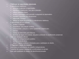  7 Reforçar as capacidades relacionais
 O atendimento telefónico:
 anunciar e valorizar a organização;
 identificar o interlocutor, com tato e precisão;
 utilizar questões-chave;
 anotar a mensagem com precisão e adaptada ao destinatário;
 transferir, transmitir e/ou encaminhar;
 reformular. Concluir;
 aplicar as regras de protocolo no atendimento telefónico.
 O atendimento de um visitante:
 acolher o visitante;
 estabelecer uma relação positiva;
 compreender o assunto e saber questionar o interlocutor;
 orientar;
 manter-se informado para informar.
 Dominar as regras de cortesia, etiqueta e protocolo no acolhimento presencial.
 Lidar com situações difíceis:
 adotar um comportamento positivo;
 praticar a escuta ativa;
 adquirir regras e práticas orientadas para a satisfação do cliente.
 8 Organizar o posto de trabalho
 Selecionar os instrumentos de trabalho indispensáveis.
 Trabalhar em equipa e assegurar a continuidade do serviço.
 Zelar pela qualidade do espaço de atendimento/receção.
 