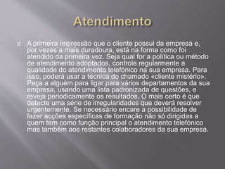  A primeira impressão que o cliente possui da empresa e,
por vezes a mais duradoura, está na forma como foi
atendido da primeira vez. Seja qual for a política ou método
de atendimento adoptados, controle regularmente a
qualidade do atendimento telefónico na sua empresa. Para
isso, poderá usar a técnica do chamado «cliente mistério».
Peça a alguém para ligar para vários departamentos da sua
empresa, usando uma lista padronizada de questões, e
reveja periodicamente os resultados. O mais certo é que
detecte uma série de irregularidades que deverá resolver
urgentemente. Se necessário encare a possibilidade de
fazer acções específicas de formação não só dirigidas a
quem tem como função principal o atendimento telefónico
mas também aos restantes colaboradores da sua empresa.
 