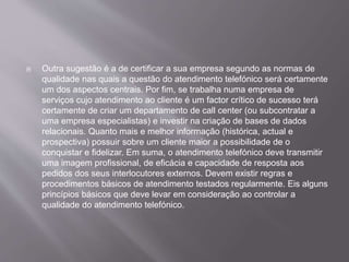  Outra sugestão é a de certificar a sua empresa segundo as normas de
qualidade nas quais a questão do atendimento telefónico será certamente
um dos aspectos centrais. Por fim, se trabalha numa empresa de
serviços cujo atendimento ao cliente é um factor crítico de sucesso terá
certamente de criar um departamento de call center (ou subcontratar a
uma empresa especialistas) e investir na criação de bases de dados
relacionais. Quanto mais e melhor informação (histórica, actual e
prospectiva) possuir sobre um cliente maior a possibilidade de o
conquistar e fidelizar. Em suma, o atendimento telefónico deve transmitir
uma imagem profissional, de eficácia e capacidade de resposta aos
pedidos dos seus interlocutores externos. Devem existir regras e
procedimentos básicos de atendimento testados regularmente. Eis alguns
princípios básicos que deve levar em consideração ao controlar a
qualidade do atendimento telefónico.
 