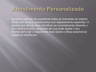  Durante o período de expediente todas as chamadas do exterior
devem ser sempre centralizadas num departamento específico. A
pessoa que atende deve identificar-se correctamente (dizendo o
seu nome e função), perguntar em que pode ajudar o seu
interlocutor e dar o seguimento mais rápido e eficaz possível ao
pedido do interlocutor.
 