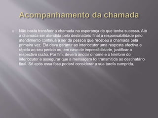  Não basta transferir a chamada na esperança de que tenha sucesso. Até
à chamada ser atendida pelo destinatário final a responsabilidade pelo
atendimento continua a ser da pessoa que recebeu a chamada pela
primeira vez. Ela deve garantir ao interlocutor uma resposta efectiva e
rápida ao seu pedido ou, em caso de impossibilidade, justificar a
respectiva razão. Por fim, deverá anotar o nome e o telefone do
interlocutor e assegurar que a mensagem foi transmitida ao destinatário
final. Só após essa fase poderá considerar a sua tarefa cumprida.
 