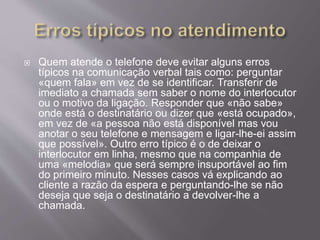  Quem atende o telefone deve evitar alguns erros
típicos na comunicação verbal tais como: perguntar
«quem fala» em vez de se identificar. Transferir de
imediato a chamada sem saber o nome do interlocutor
ou o motivo da ligação. Responder que «não sabe»
onde está o destinatário ou dizer que «está ocupado»,
em vez de «a pessoa não está disponível mas vou
anotar o seu telefone e mensagem e ligar-lhe-ei assim
que possível». Outro erro típico é o de deixar o
interlocutor em linha, mesmo que na companhia de
uma «melodia» que será sempre insuportável ao fim
do primeiro minuto. Nesses casos vá explicando ao
cliente a razão da espera e perguntando-lhe se não
deseja que seja o destinatário a devolver-lhe a
chamada.
 