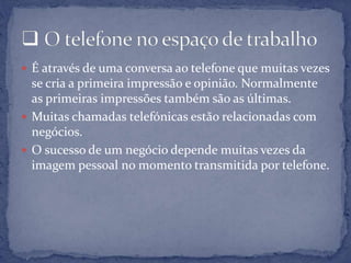 É através de uma conversa ao telefone que muitas vezes
se cria a primeira impressão e opinião. Normalmente
as primeiras impressões também são as últimas.
 Muitas chamadas telefónicas estão relacionadas com
negócios.
 O sucesso de um negócio depende muitas vezes da
imagem pessoal no momento transmitida por telefone.
 