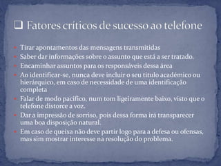  Tirar apontamentos das mensagens transmitidas
 Saber dar informações sobre o assunto que está a ser tratado.
 Encaminhar assuntos para os responsáveis dessa área
 Ao identificar-se, nunca deve incluir o seu titulo académico ou
hierárquico, em caso de necessidade de uma identificação
completa
 Falar de modo pacifico, num tom ligeiramente baixo, visto que o
telefone distorce a voz.
 Dar a impressão de sorriso, pois dessa forma irá transparecer
uma boa disposição natural.
 Em caso de queixa não deve partir logo para a defesa ou ofensas,
mas sim mostrar interesse na resolução do problema.
 