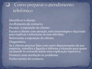  Identificar o cliente;
 Acolhimento do contacto;
 Escutar a exposição do cliente;
 Escute o cliente com atenção, sem interromper e faça tudo
para explicar e solucionar as suas dúvidas;
 Reformular a exposição do cliente;
 Diagnóstico;
 Se o cliente precisar falar com outro departamento da sua
empresa, transfira a ligação e informe a situação para quem
irá atendê-lo evitando assim uma explicação repetitiva;
 Fornecer uma resolução ao problema;
 Fecho correto do contacto.
 