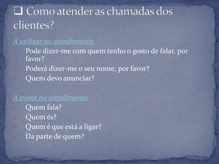 A utilizar no atendimento:
 Pode dizer-me com quem tenho o gosto de falar, por
favor?
 Poderá dizer-me o seu nome, por favor?
 Quem devo anunciar?
A evitar no atendimento
 Quem fala?
 Quem és?
 Quem é que está a ligar?
 Da parte de quem?
 