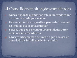 1) Nunca responda quando não está num estado calmo
ou com clareza de pensamento;
2) Fale num tom de voz agradável para reduzir a tensão
na situação que se está a suceder;
3) Perceba que pode encontrar oportunidades de ter
razão nas situações difíceis;
4) Observe nitidamente o assunto e o que a pessoa do
outro lado da linha lhe poderá transmitir.
 