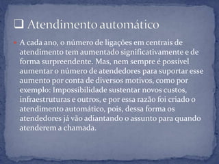  A cada ano, o número de ligações em centrais de
atendimento tem aumentado significativamente e de
forma surpreendente. Mas, nem sempre é possível
aumentar o número de atendedores para suportar esse
aumento por conta de diversos motivos, como por
exemplo: Impossibilidade sustentar novos custos,
infraestruturas e outros, e por essa razão foi criado o
atendimento automático, pois, dessa forma os
atendedores já vão adiantando o assunto para quando
atenderem a chamada.
 