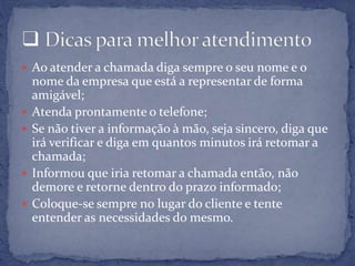  Ao atender a chamada diga sempre o seu nome e o
nome da empresa que está a representar de forma
amigável;
 Atenda prontamente o telefone;
 Se não tiver a informação à mão, seja sincero, diga que
irá verificar e diga em quantos minutos irá retomar a
chamada;
 Informou que iria retomar a chamada então, não
demore e retorne dentro do prazo informado;
 Coloque-se sempre no lugar do cliente e tente
entender as necessidades do mesmo.
 